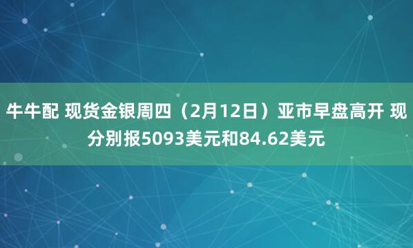 牛牛配 现货金银周四（2月12日）亚市早盘高开 现分别报5093美元和84.62美元