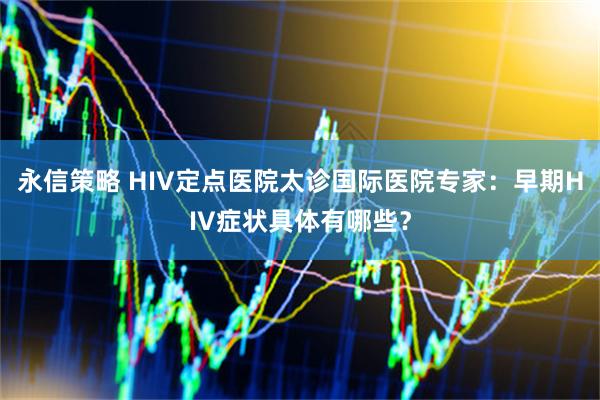 永信策略 HIV定点医院太诊国际医院专家：早期HIV症状具体有哪些？