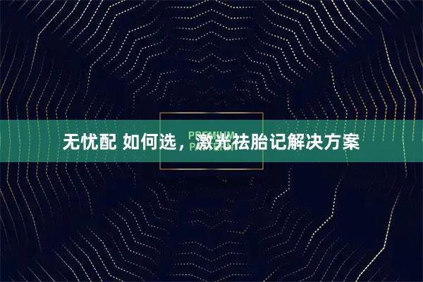 无忧配 如何选，激光祛胎记解决方案