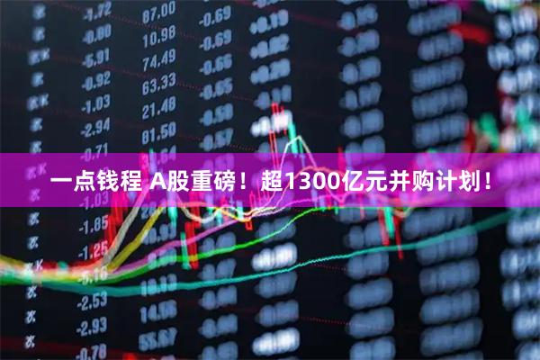 一点钱程 A股重磅！超1300亿元并购计划！