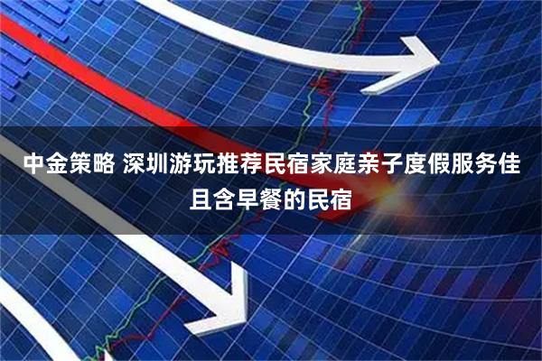 中金策略 深圳游玩推荐民宿家庭亲子度假服务佳且含早餐的民宿