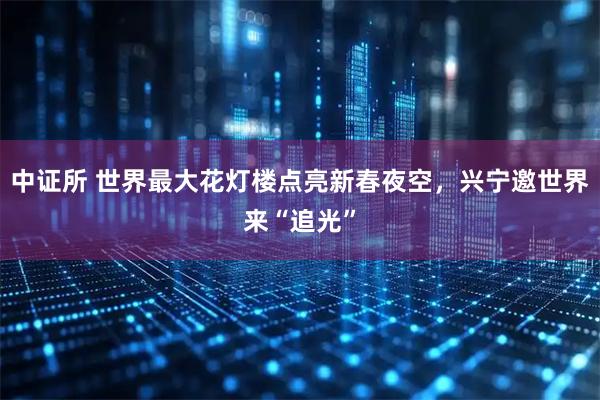 中证所 世界最大花灯楼点亮新春夜空，兴宁邀世界来“追光”