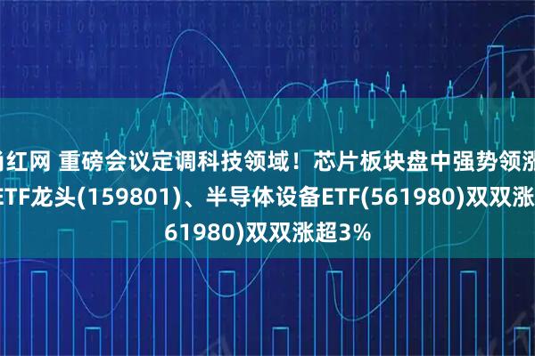 尚红网 重磅会议定调科技领域！芯片板块盘中强势领涨，芯片ETF龙头(159801)、半导体设备ETF(561980)双双涨超3%
