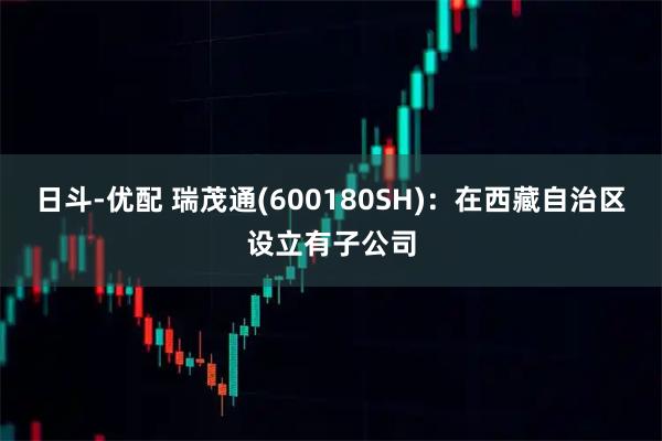 日斗-优配 瑞茂通(600180SH)：在西藏自治区设立有子公司